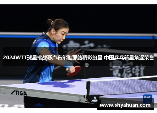 2024WTT球星挑战赛卢布尔雅那站精彩纷呈 中国乒乓新星角逐荣誉