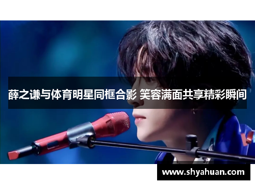 薛之谦与体育明星同框合影 笑容满面共享精彩瞬间